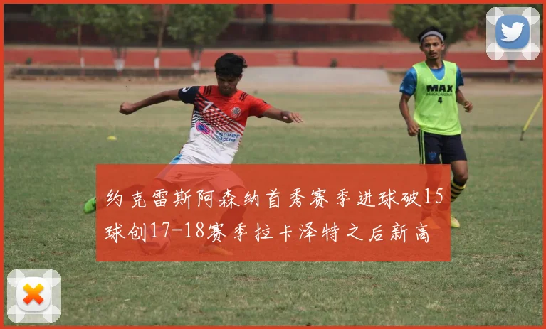 约克雷斯阿森纳首秀赛季进球破15球创17-18赛季拉卡泽特之后新高