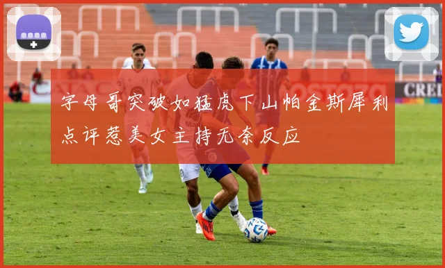 字母哥突破如猛虎下山帕金斯犀利点评惹美女主持无奈反应