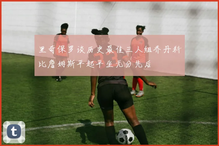 里奇保罗谈历史最佳三人组乔丹科比詹姆斯平起平坐无分先后