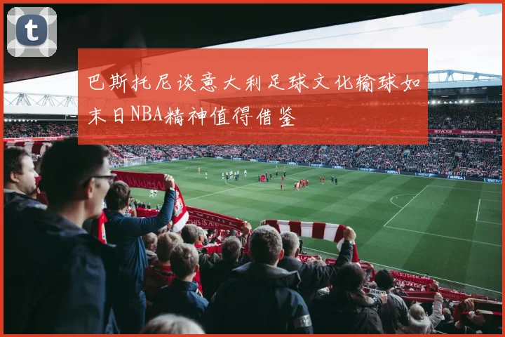 巴斯托尼谈意大利足球文化输球如末日NBA精神值得借鉴