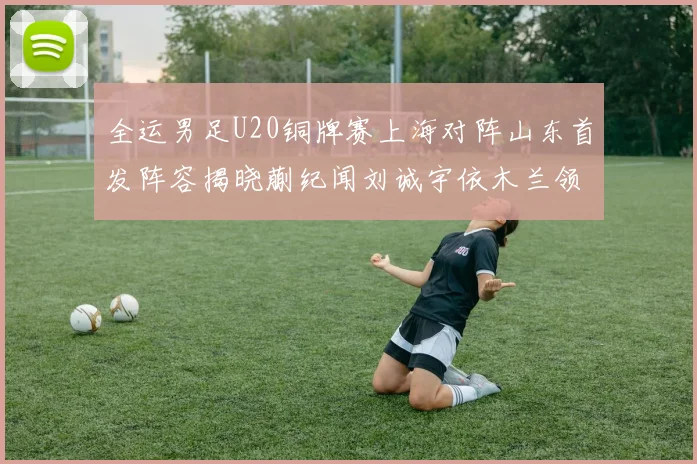 全运男足U20铜牌赛上海对阵山东首发阵容揭晓蒯纪闻刘诚宇依木兰领衔出战