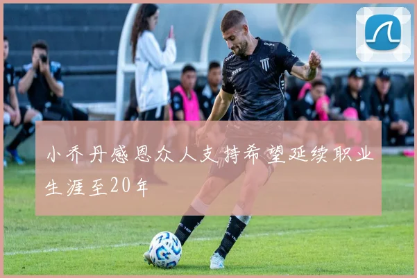小乔丹感恩众人支持希望延续职业生涯至20年