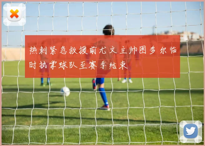 热刺紧急救援前尤文主帅图多尔临时执掌球队至赛季结束