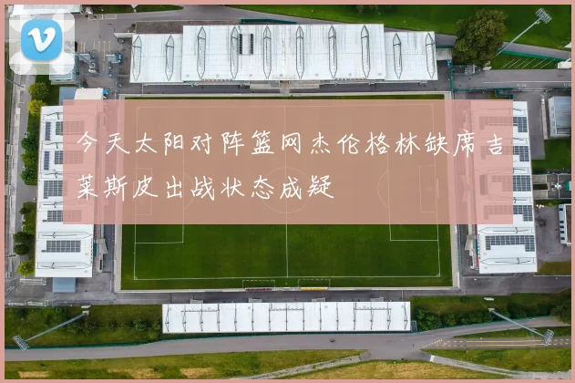 今天太阳对阵篮网杰伦格林缺席吉莱斯皮出战状态成疑