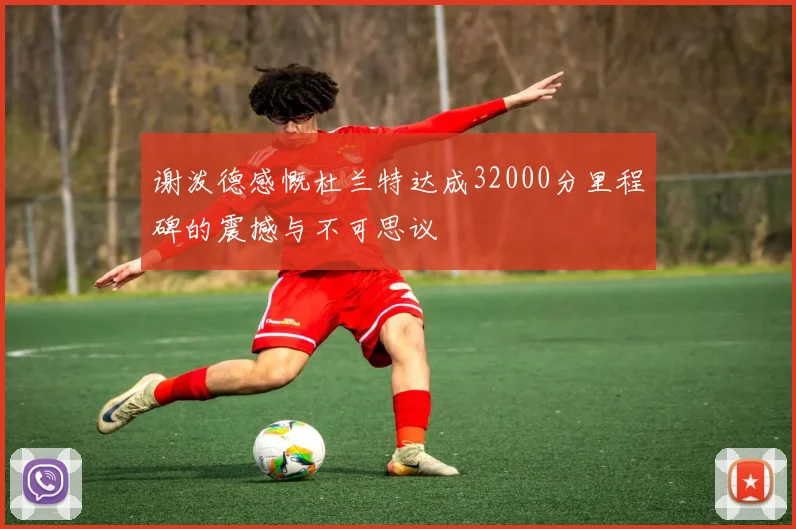 谢泼德感慨杜兰特达成32000分里程碑的震撼与不可思议