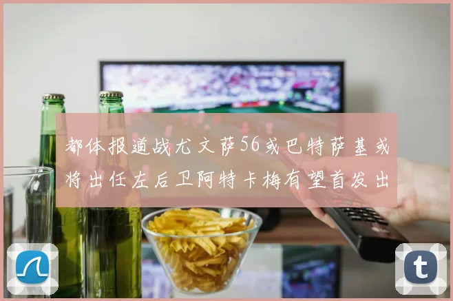 都体报道战尤文萨56或巴特萨基或将出任左后卫阿特卡梅有望首发出战