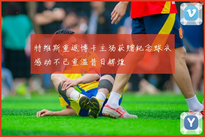 特维斯重返博卡主场获赠纪念球衣感动不已重温昔日辉煌