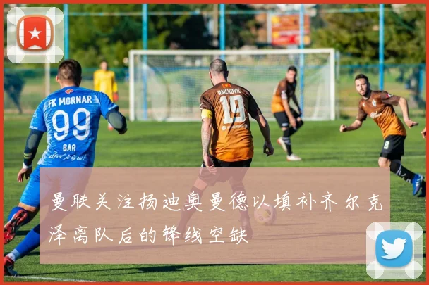 曼联关注扬迪奥曼德以填补齐尔克泽离队后的锋线空缺