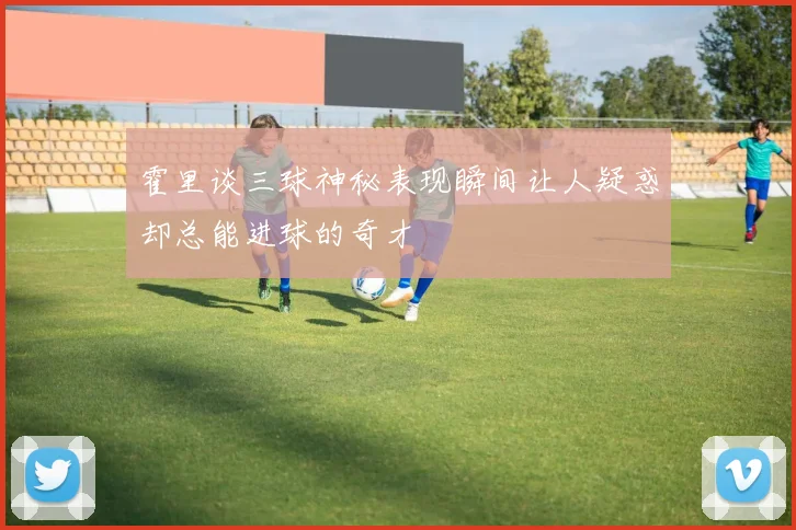 霍里谈三球神秘表现瞬间让人疑惑却总能进球的奇才
