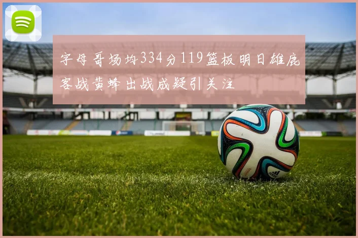 字母哥场均334分119篮板明日雄鹿客战黄蜂出战成疑引关注