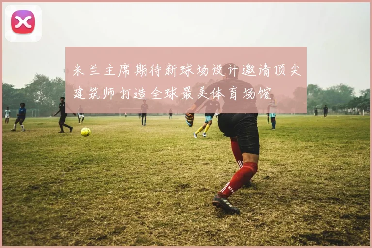 米兰主席期待新球场设计邀请顶尖建筑师打造全球最美体育场馆