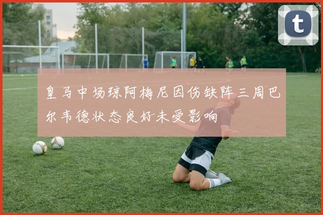 皇马中场琼阿梅尼因伤缺阵三周巴尔韦德状态良好未受影响
