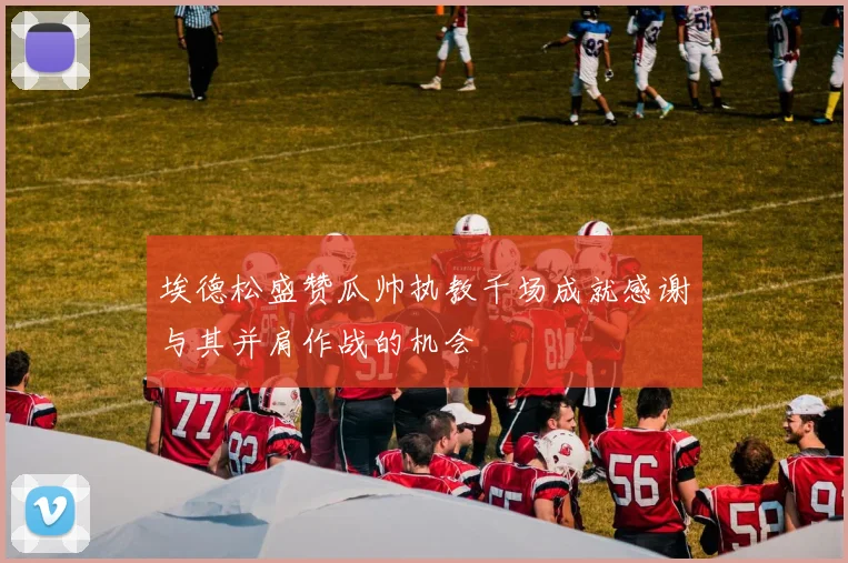 埃德松盛赞瓜帅执教千场成就感谢与其并肩作战的机会