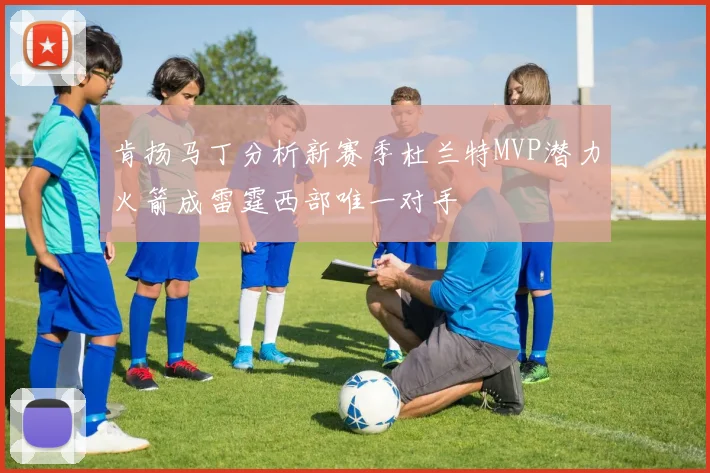 肯扬马丁分析新赛季杜兰特MVP潜力火箭成雷霆西部唯一对手