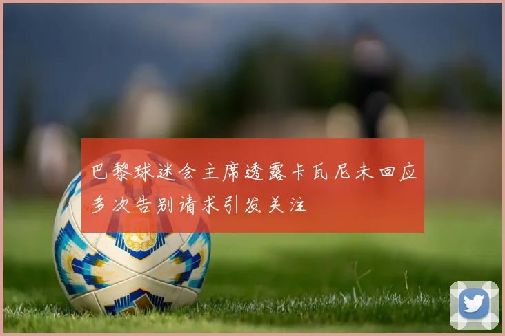 巴黎球迷会主席透露卡瓦尼未回应多次告别请求引发关注