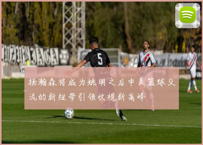 杨瀚森将成为姚明之后中美篮球交流的新纽带引领收视新高峰
