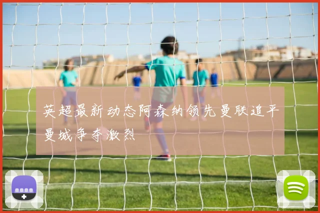 英超最新动态阿森纳领先曼联追平曼城争夺激烈