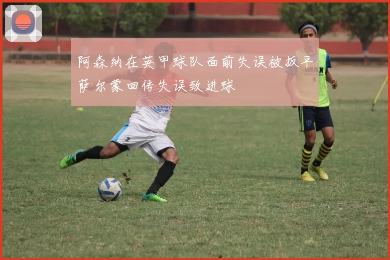 阿森纳在英甲球队面前失误被扳平萨尔蒙回传失误致进球