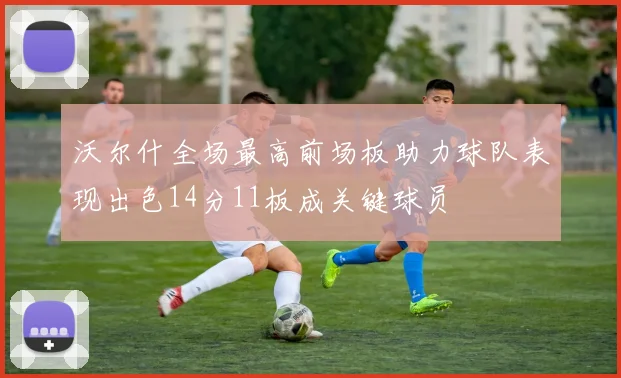 沃尔什全场最高前场板助力球队表现出色14分11板成关键球员