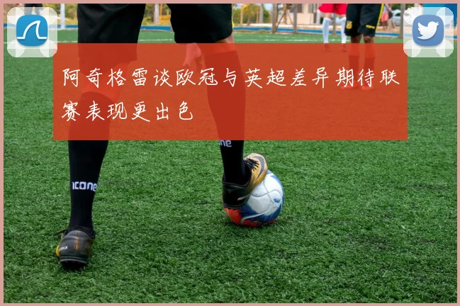 阿奇格雷谈欧冠与英超差异期待联赛表现更出色